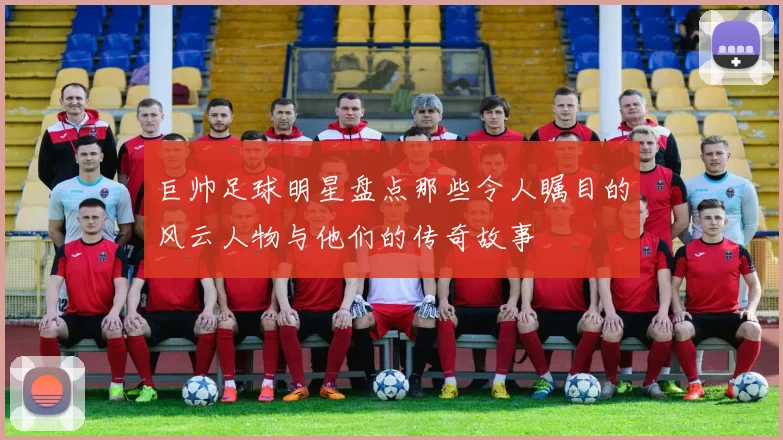 巨帅足球明星盘点那些令人瞩目的风云人物与他们的传奇故事