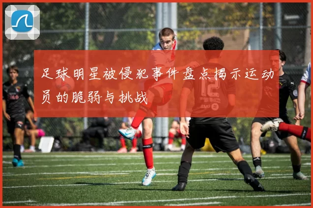 足球明星被侵犯事件盘点揭示运动员的脆弱与挑战
