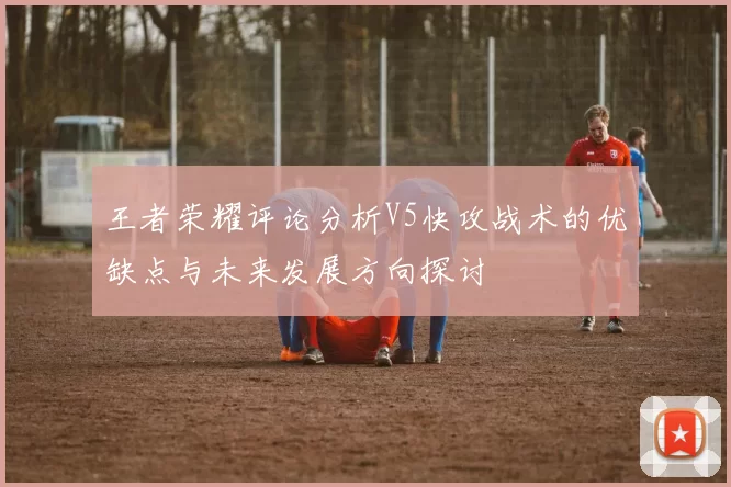 王者荣耀评论分析V5快攻战术的优缺点与未来发展方向探讨