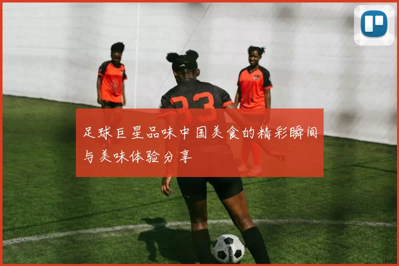 足球巨星品味中国美食的精彩瞬间与美味体验分享