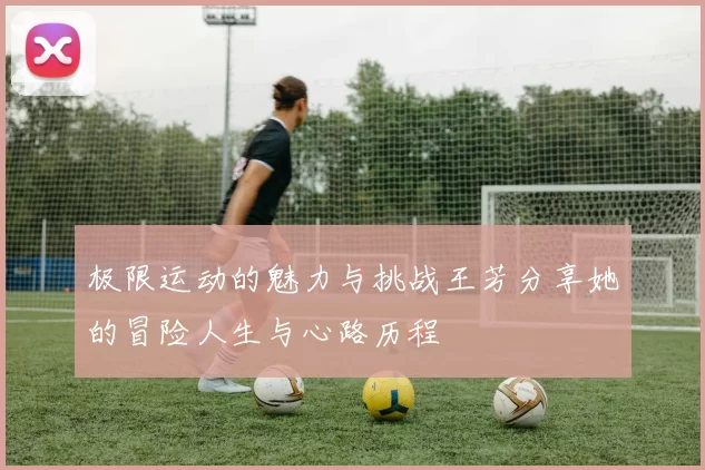 极限运动的魅力与挑战王芳分享她的冒险人生与心路历程