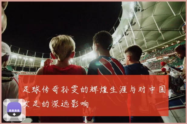 足球传奇孙雯的辉煌生涯与对中国女足的深远影响