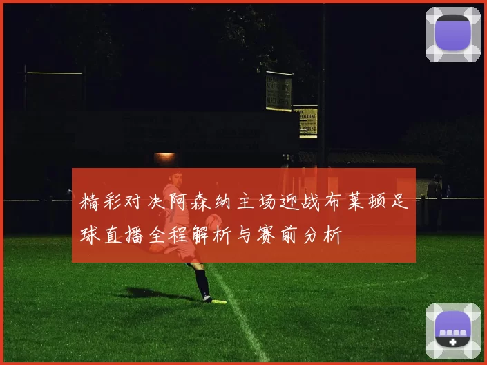 精彩对决阿森纳主场迎战布莱顿足球直播全程解析与赛前分析