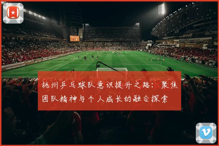 杭州乒乓球队意识提升之路：聚焦团队精神与个人成长的融合探索