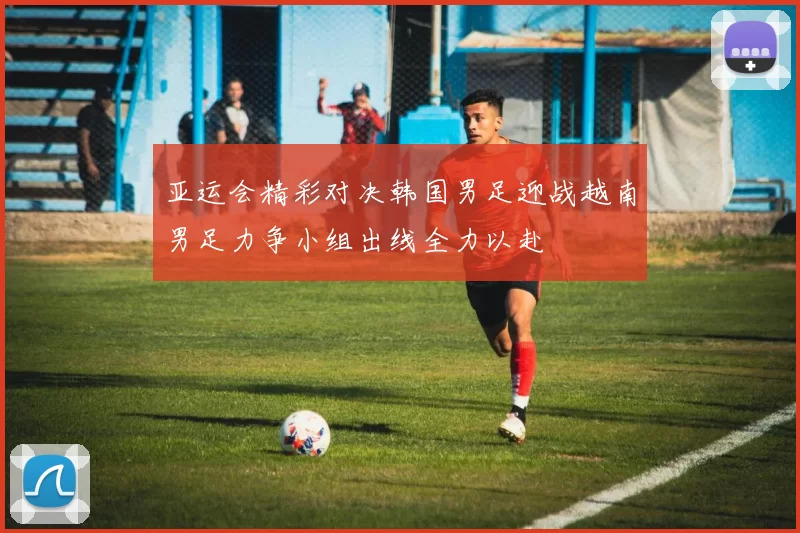 亚运会精彩对决韩国男足迎战越南男足力争小组出线全力以赴