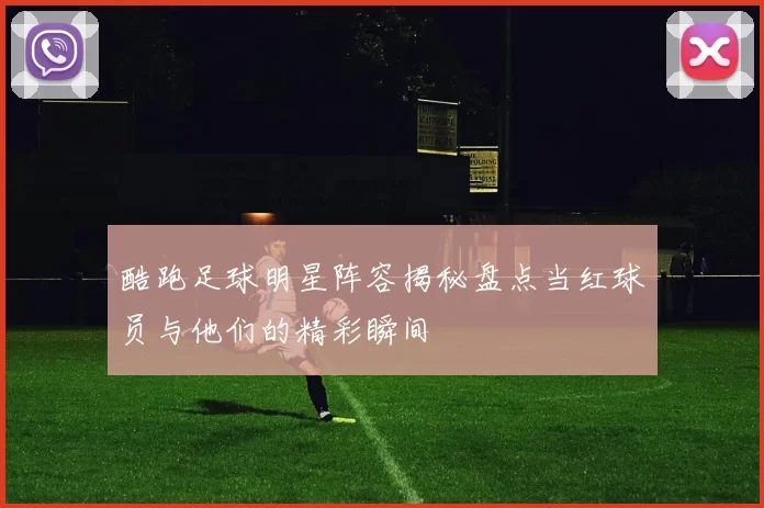 酷跑足球明星阵容揭秘盘点当红球员与他们的精彩瞬间
