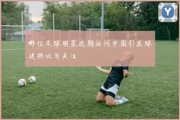 哪位足球明星近期访问中国引发球迷热议与关注