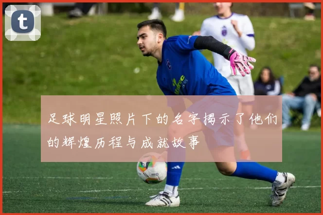 足球明星照片下的名字揭示了他们的辉煌历程与成就故事