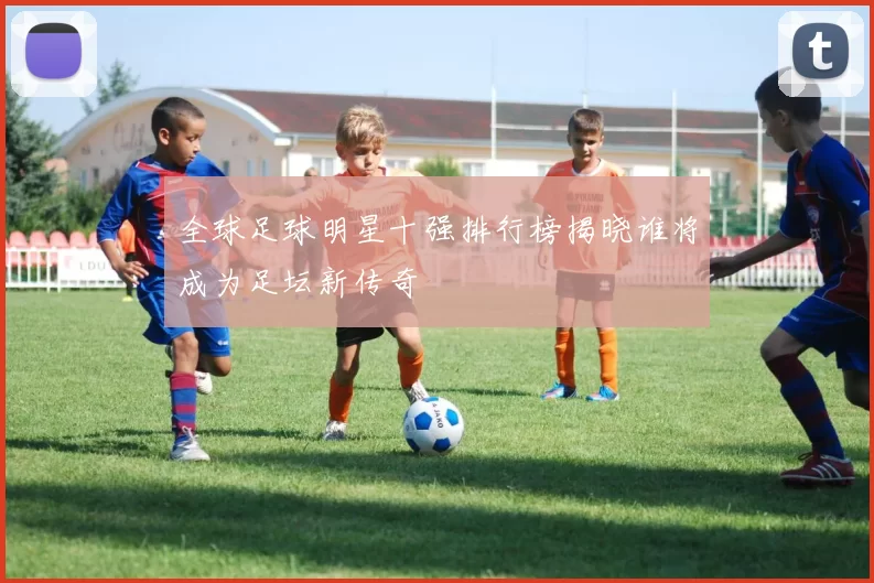 全球足球明星十强排行榜揭晓谁将成为足坛新传奇