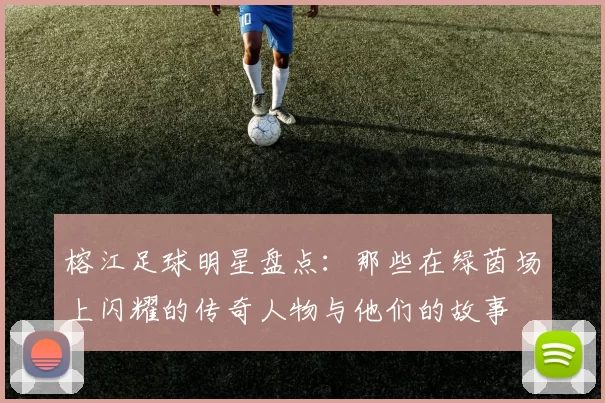 榕江足球明星盘点：那些在绿茵场上闪耀的传奇人物与他们的故事