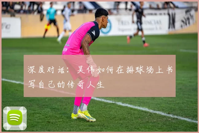 深度对话：吴伟如何在排球场上书写自己的传奇人生