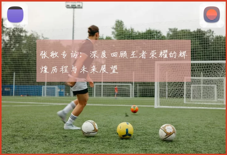 张敏专访：深度回顾王者荣耀的辉煌历程与未来展望