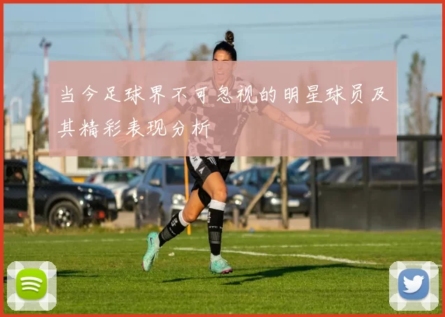 当今足球界不可忽视的明星球员及其精彩表现分析