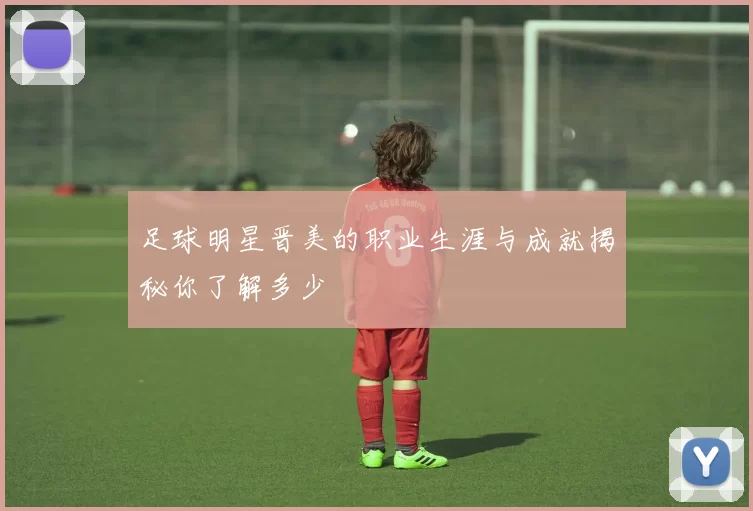 足球明星晋美的职业生涯与成就揭秘你了解多少