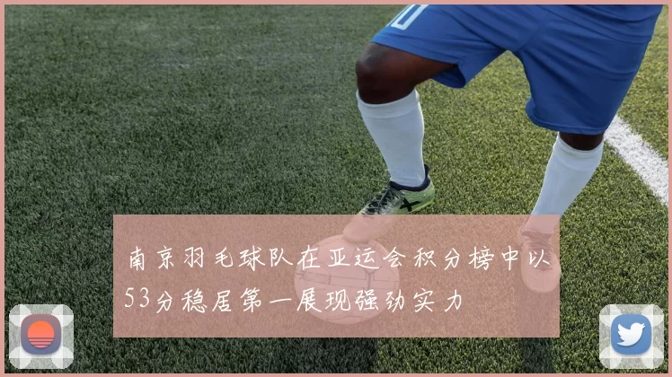 南京羽毛球队在亚运会积分榜中以53分稳居第一展现强劲实力