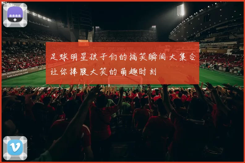 足球明星孩子们的搞笑瞬间大集合让你捧腹大笑的萌趣时刻