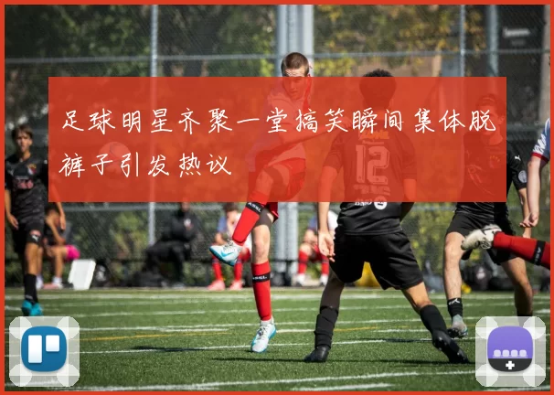 足球明星齐聚一堂搞笑瞬间集体脱裤子引发热议