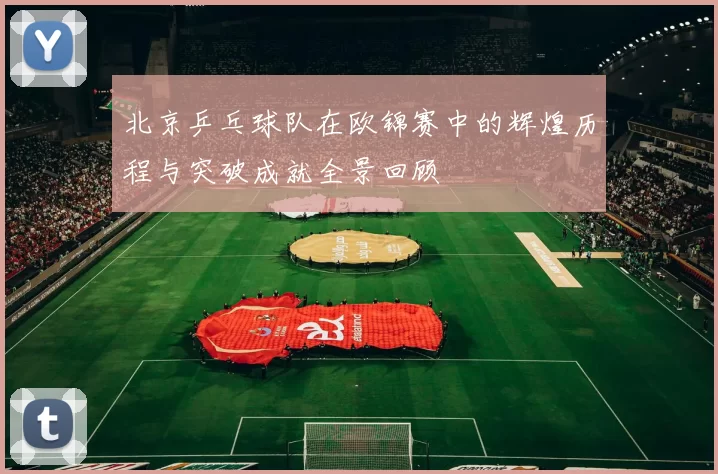 北京乒乓球队在欧锦赛中的辉煌历程与突破成就全景回顾