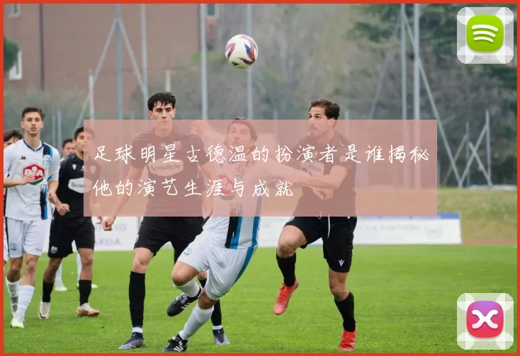 足球明星古德温的扮演者是谁揭秘他的演艺生涯与成就