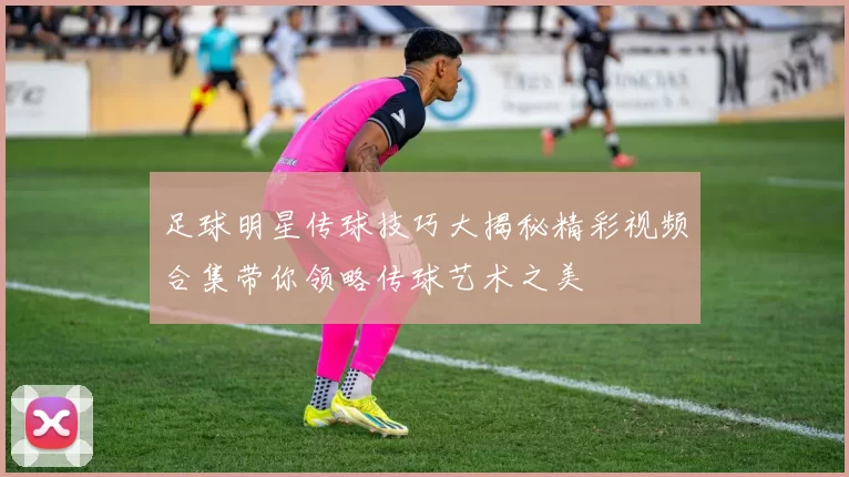 足球明星传球技巧大揭秘精彩视频合集带你领略传球艺术之美