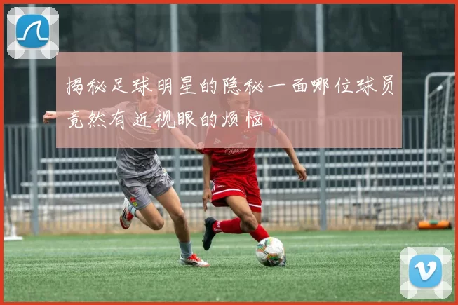 揭秘足球明星的隐秘一面哪位球员竟然有近视眼的烦恼