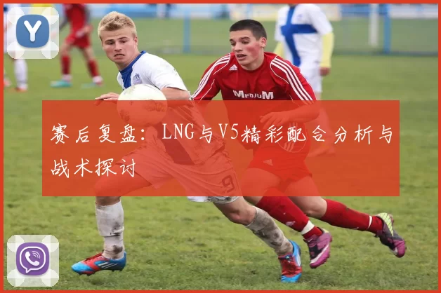 赛后复盘：LNG与V5精彩配合分析与战术探讨