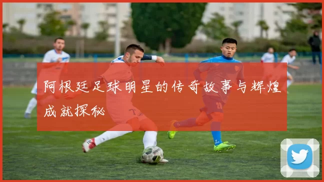 阿根廷足球明星的传奇故事与辉煌成就探秘