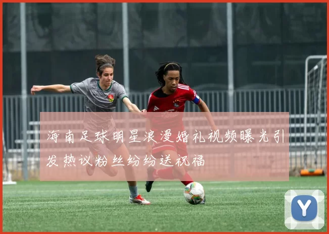 海南足球明星浪漫婚礼视频曝光引发热议粉丝纷纷送祝福