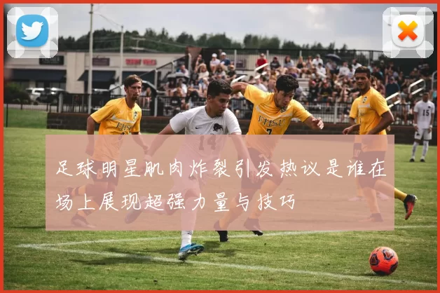 足球明星肌肉炸裂引发热议是谁在场上展现超强力量与技巧