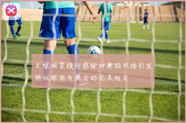 足球明星模仿蔡徐坤舞蹈风格引发热议球场与舞台的完美结合