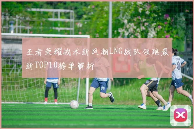 王者荣耀战术新风潮LNG战队领跑最新TOP10榜单解析