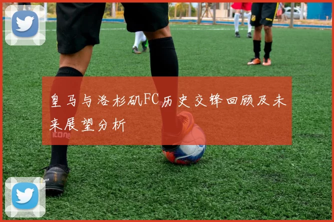皇马与洛杉矶FC历史交锋回顾及未来展望分析