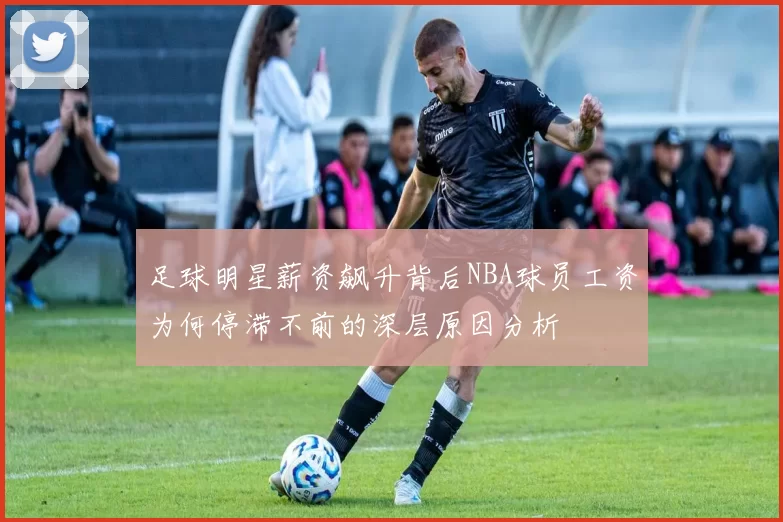 足球明星薪资飙升背后NBA球员工资为何停滞不前的深层原因分析