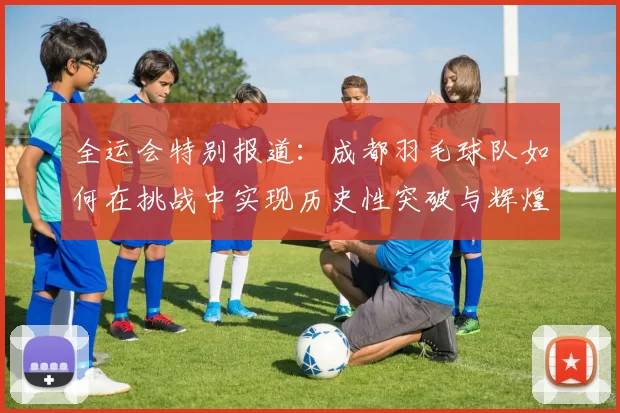 全运会特别报道：成都羽毛球队如何在挑战中实现历史性突破与辉煌成就