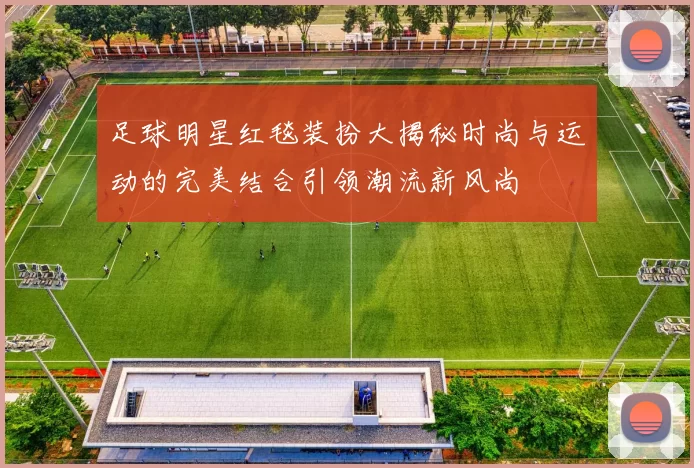 足球明星红毯装扮大揭秘时尚与运动的完美结合引领潮流新风尚