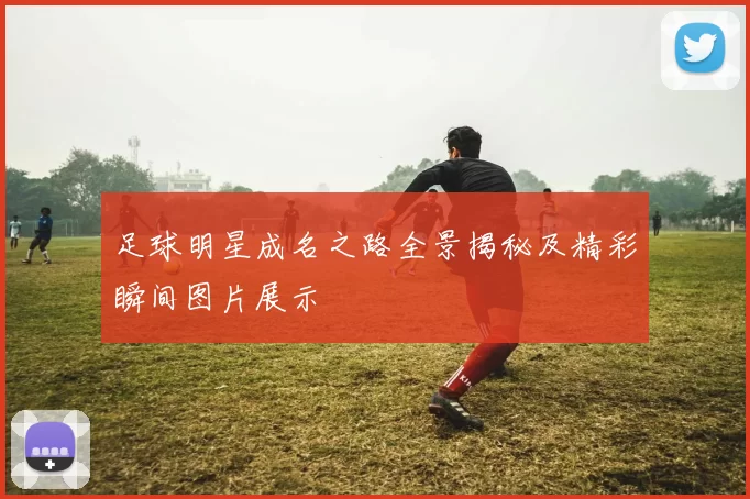 足球明星成名之路全景揭秘及精彩瞬间图片展示