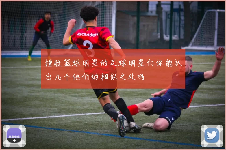 撞脸篮球明星的足球明星们你能认出几个他们的相似之处吗