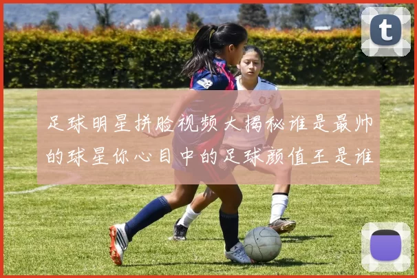足球明星拼脸视频大揭秘谁是最帅的球星你心目中的足球颜值王是谁