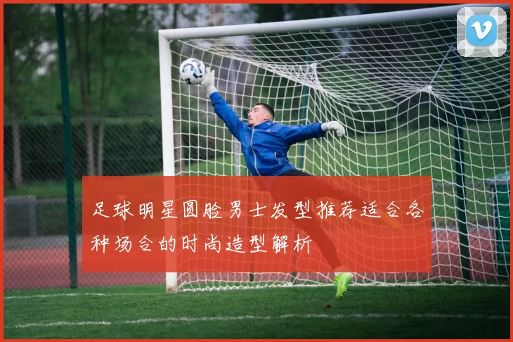 足球明星圆脸男士发型推荐适合各种场合的时尚造型解析