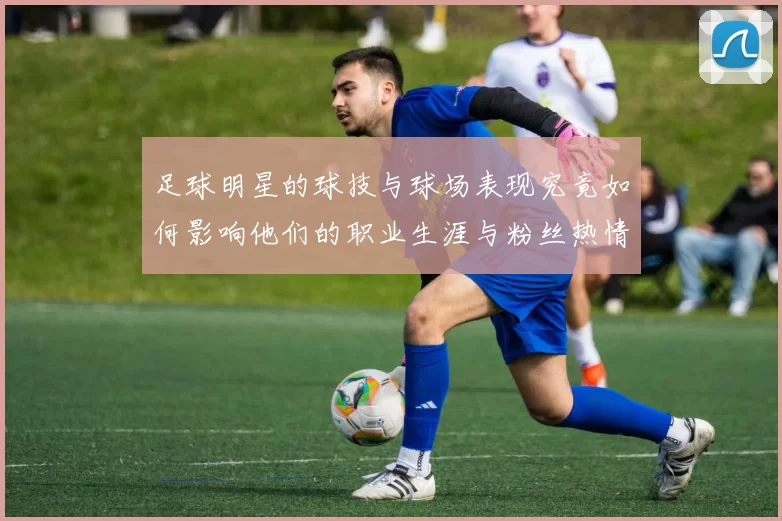 足球明星的球技与球场表现究竟如何影响他们的职业生涯与粉丝热情