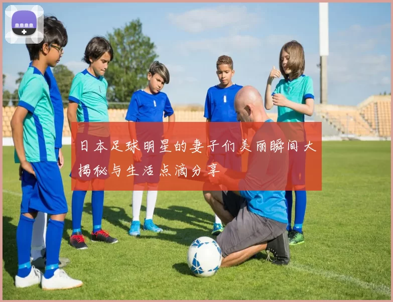 日本足球明星的妻子们美丽瞬间大揭秘与生活点滴分享