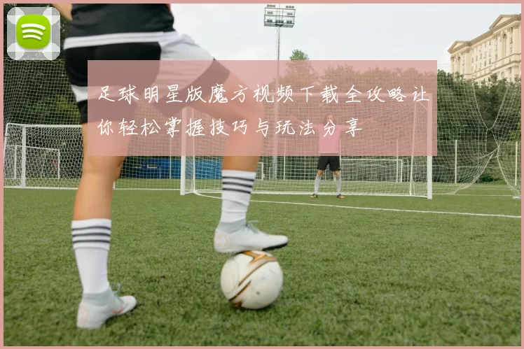 足球明星版魔方视频下载全攻略让你轻松掌握技巧与玩法分享