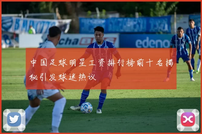 中国足球明星工资排行榜前十名揭秘引发球迷热议