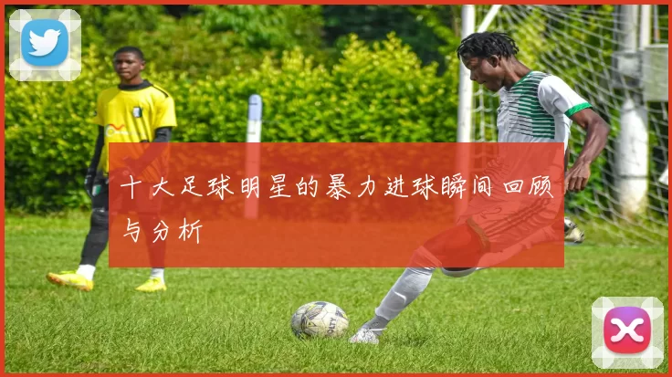 十大足球明星的暴力进球瞬间回顾与分析
