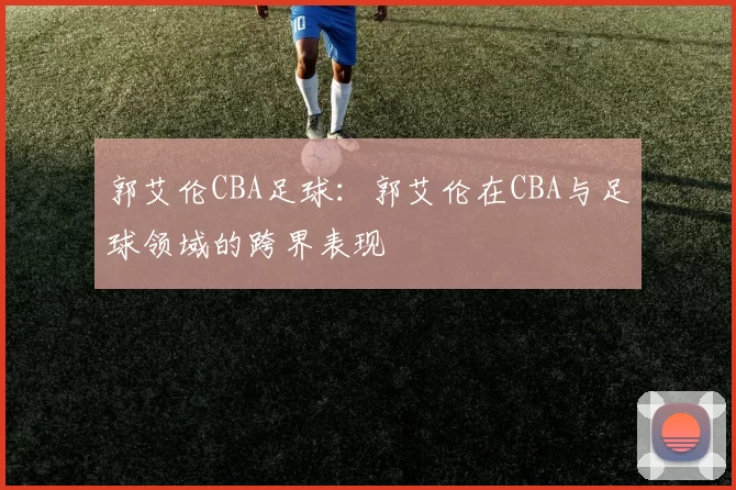 郭艾伦CBA足球：郭艾伦在CBA与足球领域的跨界表现
