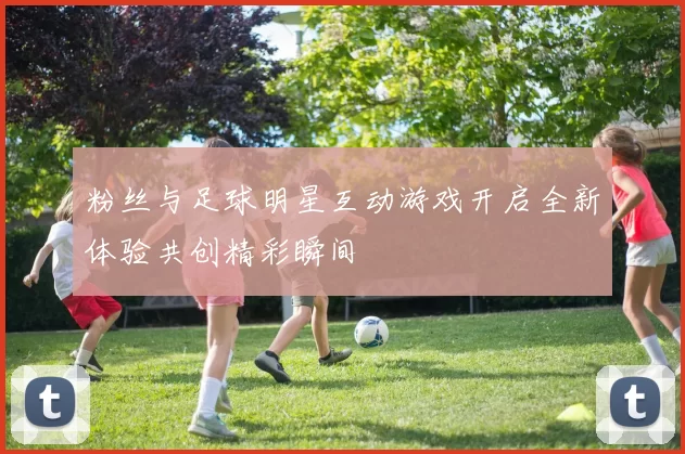 粉丝与足球明星互动游戏开启全新体验共创精彩瞬间