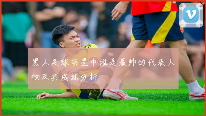 黑人足球明星中谁是最帅的代表人物及其成就分析