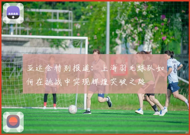 亚运会特别报道：上海羽毛球队如何在挑战中实现辉煌突破之路