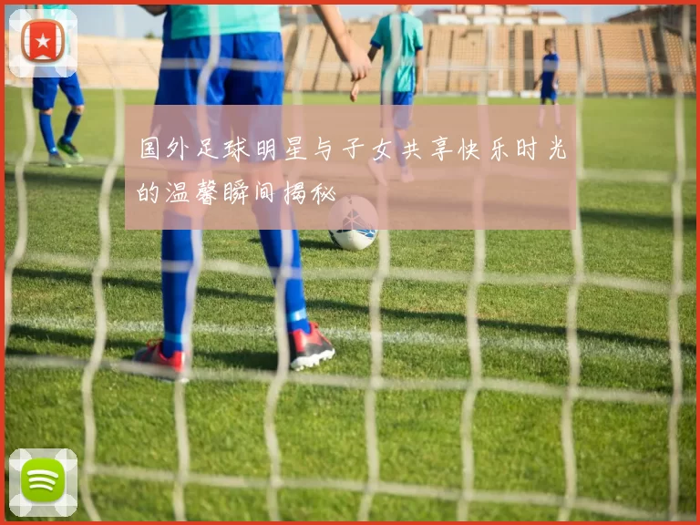 国外足球明星与子女共享快乐时光的温馨瞬间揭秘