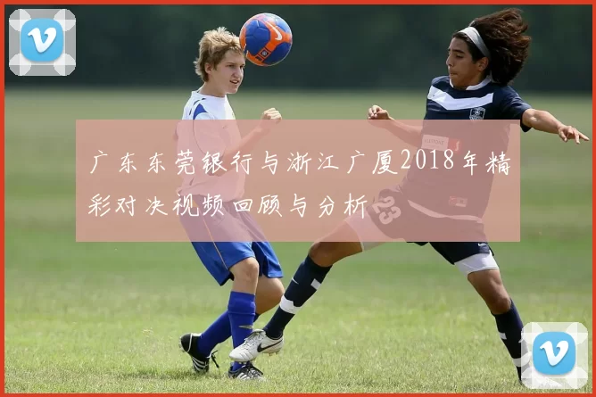 广东东莞银行与浙江广厦2018年精彩对决视频回顾与分析